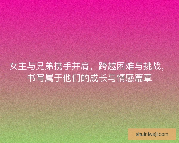 女主与兄弟携手并肩，跨越困难与挑战，书写属于他们的成长与情感篇章