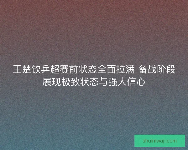 王楚钦乒超赛前状态全面拉满 备战阶段展现极致状态与强大信心