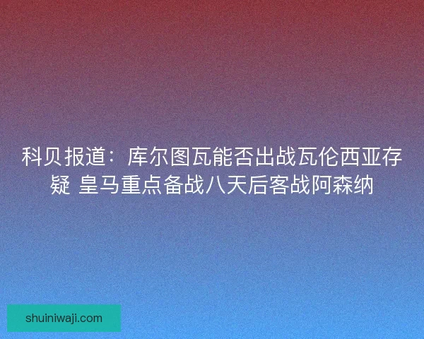科贝报道：库尔图瓦能否出战瓦伦西亚存疑 皇马重点备战八天后客战阿森纳